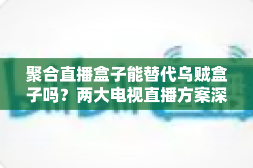 聚合直播盒子能替代乌贼盒子吗？两大电视直播方案深度对比，看完再买不踩坑