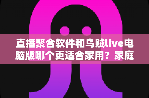 直播聚合软件和乌贼live电脑版哪个更适合家用？家庭大屏观影方案深度对比与实用选购指南