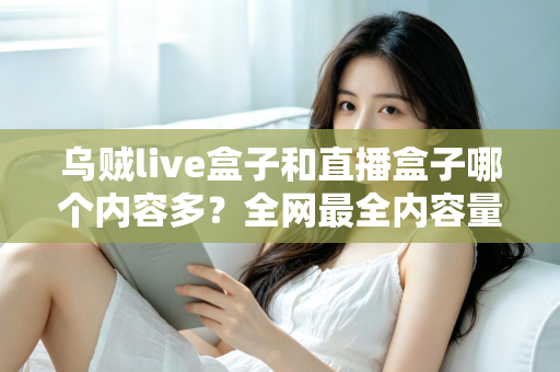 乌贼live盒子和直播盒子哪个内容多？全网最全内容量对比与选购实用指南