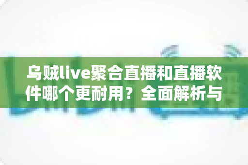 乌贼live聚合直播和直播软件哪个更耐用？全面解析与实用选择指南