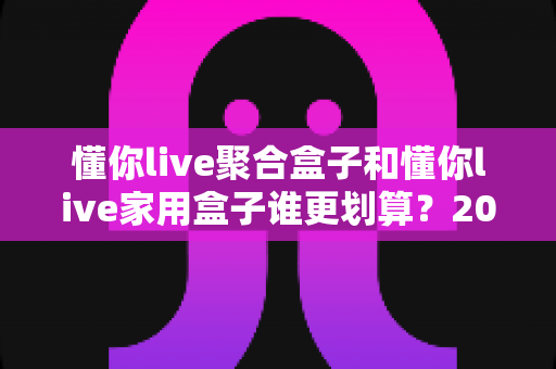 懂你live聚合盒子和懂你live家用盒子谁更划算？2025最新选购指南与深度对比分析