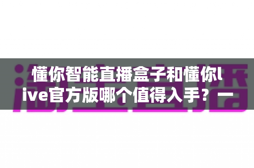 懂你智能直播盒子和懂你live官方版哪个值得入手？一篇讲透选购逻辑的深度对比指南