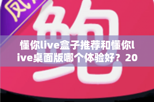懂你live盒子推荐和懂你live桌面版哪个体验好？2025年最全横评指南，看完这篇再决定不踩坑