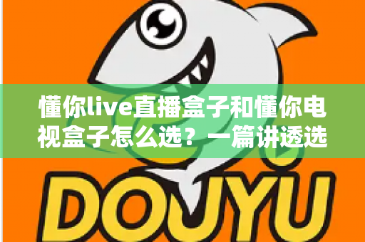 懂你live直播盒子和懂你电视盒子怎么选？一篇讲透选购逻辑的实用指南