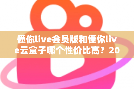 懂你live会员版和懂你live云盒子哪个性价比高？2025最新选购对比指南与避坑攻略