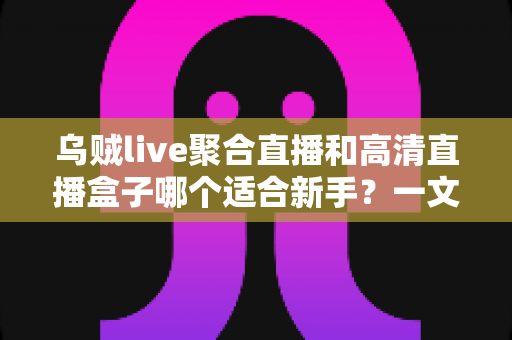 乌贼live聚合直播和高清直播盒子哪个适合新手？一文读懂两者差异与选择思路