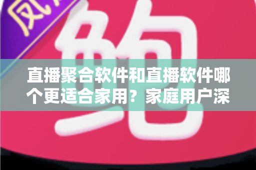 直播聚合软件和直播软件哪个更适合家用?家庭用户深度对比与选购全指南 直播聚合软件和直播软件哪个更适合家用?家庭用户深度对比与选购全指南