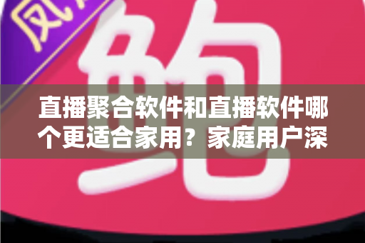 直播聚合软件和直播软件哪个更适合家用？家庭用户深度对比与选购全指南
