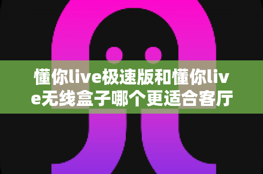 懂你live极速版和懂你live无线盒子哪个更适合客厅？深度对比助你打造理想家庭观影中心