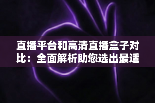 直播平台和高清直播盒子对比：全面解析助您选出最适合的观看方案