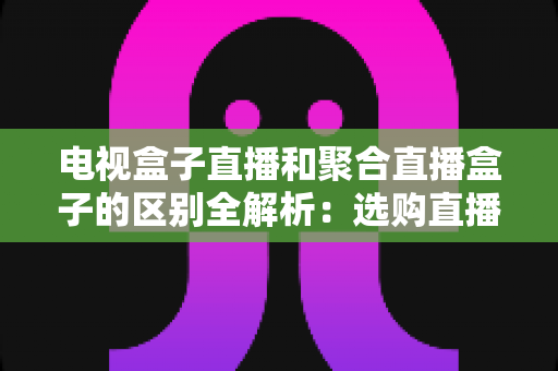 电视盒子直播和聚合直播盒子的区别全解析:选购直播设备必读指南 电视盒子直播和聚合直播盒子的区别全解析:选购直播设备必读指南