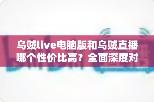 乌贼live电脑版和乌贼直播哪个性价比高?全面深度对比分析,帮你找到最划算的观看选择 乌贼live电脑版和乌贼直播哪个性价比高?全面深度对比分析,帮你找到最划算的观看选择