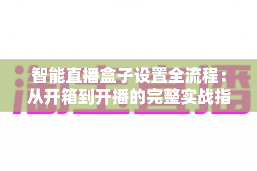智能直播盒子设置全流程：从开箱到开播的完整实战指南，新手也能一次成功
