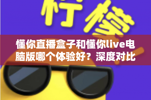 懂你直播盒子和懂你live电脑版哪个体验好?深度对比测评帮你选出最适合的直播工具 懂你直播盒子和懂你live电脑版哪个体验好?深度对比测评帮你选出最适合的直播工具