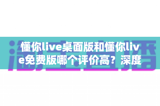 懂你live桌面版和懂你live免费版哪个评价高?深度解析两大版本真实口碑,帮你选对英语学习工具 懂你live桌面版和懂你live免费版哪个评价高?深度解析两大版本真实口碑,帮你选对英语学习工具