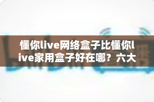 懂你live网络盒子比懂你live家用盒子好在哪？六大核心优势全面解析，看完再买不后悔