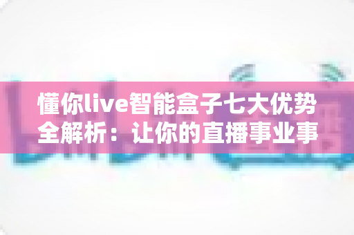 懂你live智能盒子七大优势全解析：让你的直播事业事半功倍的智能利器