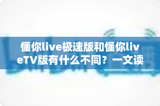 懂你live极速版和懂你liveTV版有什么不同？一文读懂两大版本核心差异，帮你精准选对看直播神器