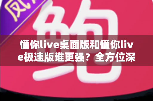 懂你live桌面版和懂你live极速版谁更强？全方位深度对比评测助你精准选择