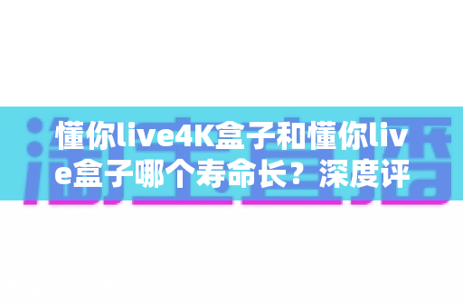 懂你live4K盒子和懂你live盒子哪个寿命长?深度评测帮你选对不踩坑 懂你live4K盒子和懂你live盒子哪个寿命长?深度评测帮你选对不踩坑