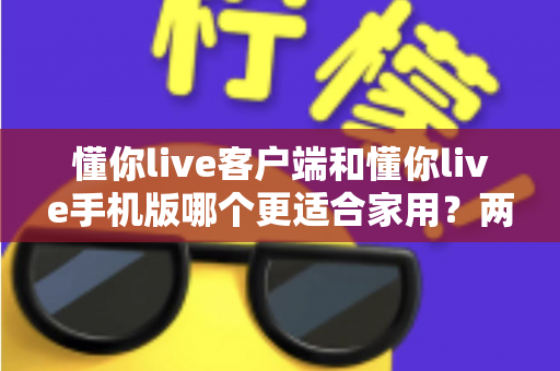 懂你live客户端和懂你live手机版哪个更适合家用？两大版本全面对比，帮你找到最佳家庭娱乐方案