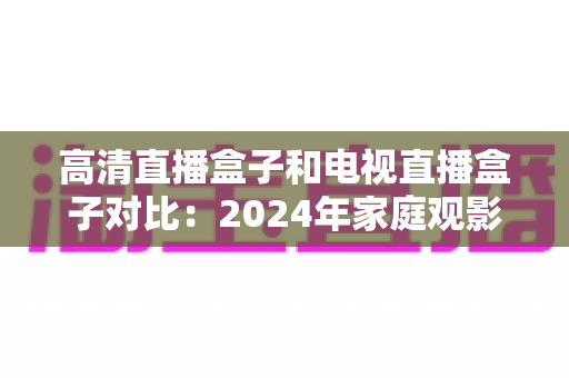 高清直播盒子和电视直播盒子对比:2024年家庭观影设备选购全攻略,一文看懂差异轻松选对不踩坑 高清直播盒子和电视直播盒子对比:2024年家庭观影设备选购全攻略,一文看懂差异轻松选对不踩坑