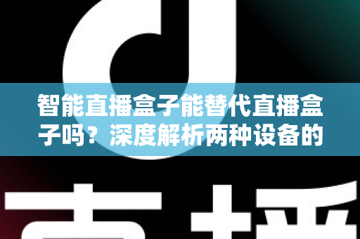 智能直播盒子能替代直播盒子吗？深度解析两种设备的差异与选购指南