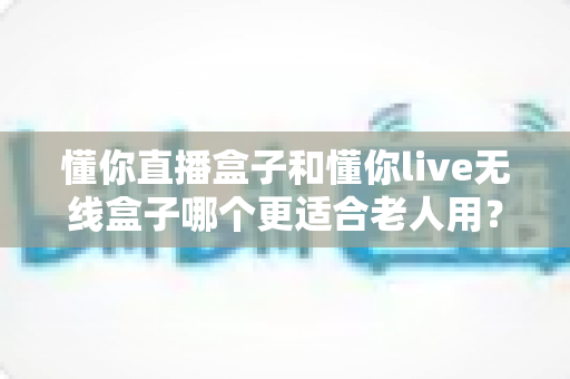 懂你直播盒子和懂你live无线盒子哪个更适合老人用？深度对比解析帮您选对产品