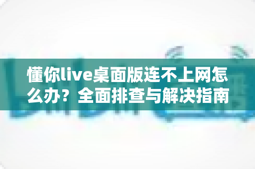 懂你live桌面版连不上网怎么办？全面排查与解决指南