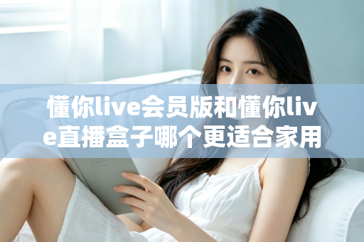 懂你live会员版和懂你live直播盒子哪个更适合家用?家庭娱乐选择全攻略 懂你live会员版和懂你live直播盒子哪个更适合家用?家庭娱乐选择全攻略