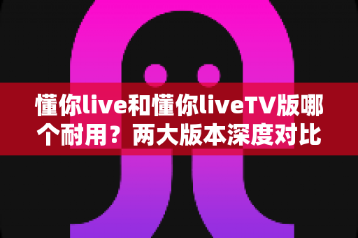 懂你live和懂你liveTV版哪个耐用?两大版本深度对比与选择全攻略 懂你live和懂你liveTV版哪个耐用?两大版本深度对比与选择全攻略