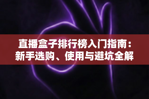 直播盒子排行榜入门指南:新手选购、使用与避坑全解析 直播盒子排行榜入门指南:新手选购、使用与避坑全解析