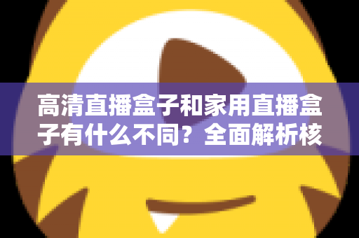 高清直播盒子和家用直播盒子有什么不同?全面解析核心差异与选购攻略 高清直播盒子和家用直播盒子有什么不同?全面解析核心差异与选购攻略