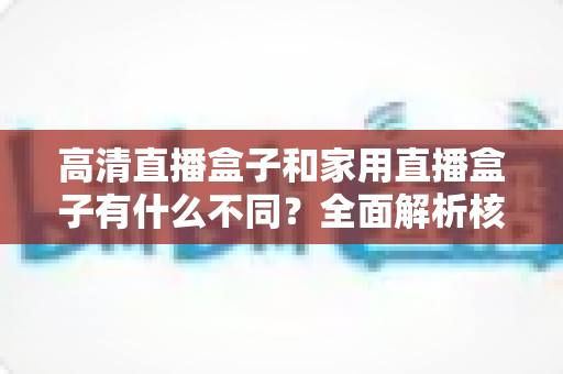 高清直播盒子和家用直播盒子有什么不同?全面解析核心差异与选购攻略 高清直播盒子和家用直播盒子有什么不同?全面解析核心差异与选购攻略