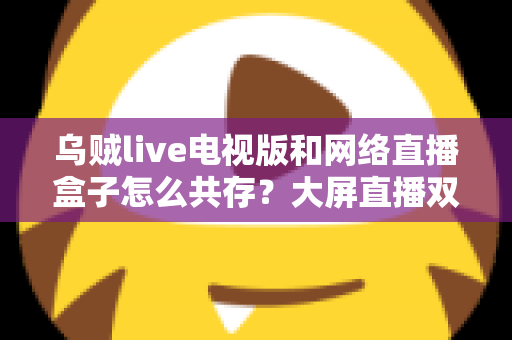 乌贼live电视版和网络直播盒子怎么共存？大屏直播双端并存的完整实用指南