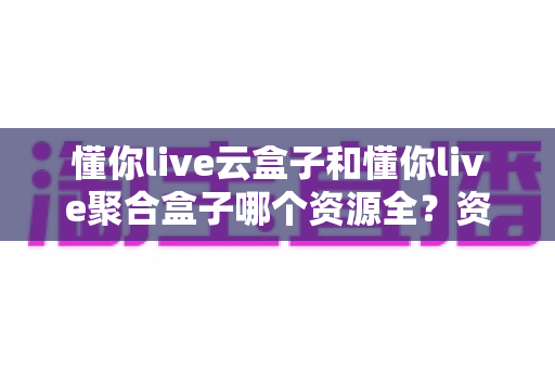 懂你live云盒子和懂你live聚合盒子哪个资源全？资深玩家深度对比评测，选对设备看片不踩坑