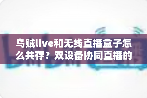 乌贼live和无线直播盒子怎么共存？双设备协同直播的完整实用指南