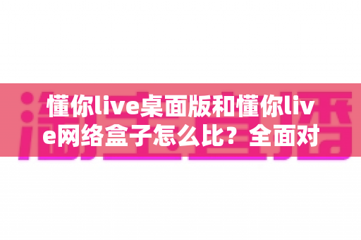 懂你live桌面版和懂你live网络盒子怎么比？全面对比两大版本差异，帮你选对观看方案不踩坑