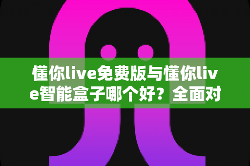 懂你live免费版与懂你live智能盒子哪个好?全面对比分析帮你做出最佳选择 懂你live免费版与懂你live智能盒子哪个好?全面对比分析帮你做出最佳选择