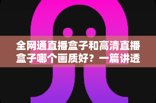 全网通直播盒子和高清直播盒子哪个画质好?一篇讲透画质差异与选购技巧的实用指南 全网通直播盒子和高清直播盒子哪个画质好?一篇讲透画质差异与选购技巧的实用指南