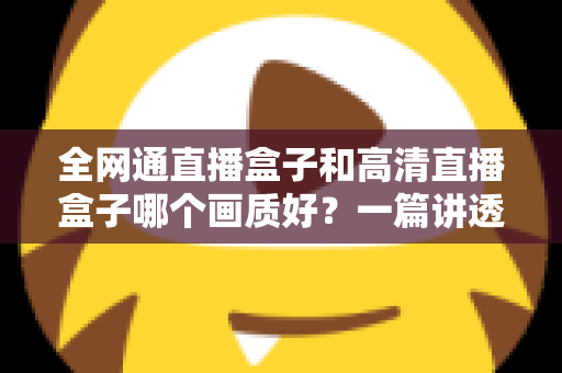 全网通直播盒子和高清直播盒子哪个画质好？一篇讲透画质差异与选购技巧的实用指南