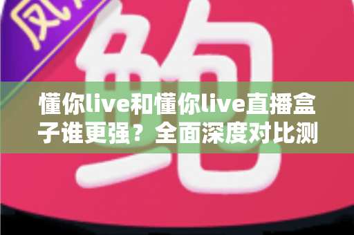 懂你live和懂你live直播盒子谁更强？全面深度对比测评，看完这篇不再纠结