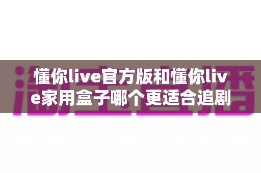 懂你live官方版和懂你live家用盒子哪个更适合追剧?2025追剧党必看的深度对比与选购指南 懂你live官方版和懂你live家用盒子哪个更适合追剧?2025追剧党必看的深度对比与选购指南