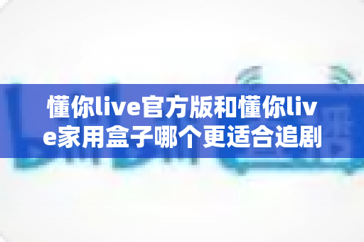 懂你live官方版和懂你live家用盒子哪个更适合追剧？2025追剧党必看的深度对比与选购指南