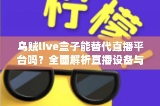 乌贼live盒子能替代直播平台吗？全面解析直播设备与传统平台的真实关系与使用价值