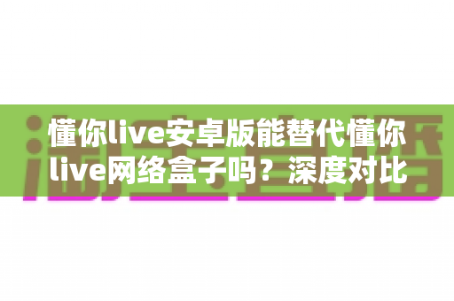 懂你live安卓版能替代懂你live网络盒子吗?深度对比解析与实用选择指南 懂你live安卓版能替代懂你live网络盒子吗?深度对比解析与实用选择指南