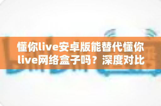 懂你live安卓版能替代懂你live网络盒子吗?深度对比解析与实用选择指南 懂你live安卓版能替代懂你live网络盒子吗?深度对比解析与实用选择指南
