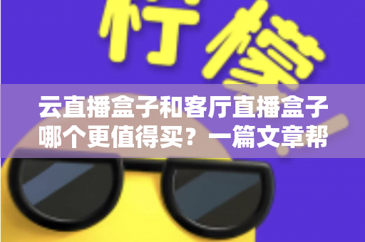 云直播盒子和客厅直播盒子哪个更值得买？一篇文章帮你彻底搞懂选购难题