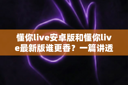懂你live安卓版和懂你live最新版谁更香?一篇讲透版本差异与选择攻略的深度评测 懂你live安卓版和懂你live最新版谁更香?一篇讲透版本差异与选择攻略的深度评测