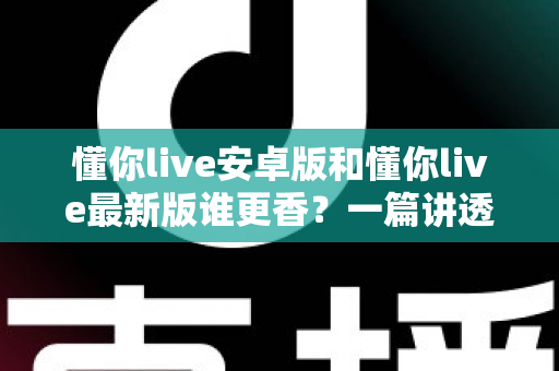 懂你live安卓版和懂你live最新版谁更香？一篇讲透版本差异与选择攻略的深度评测